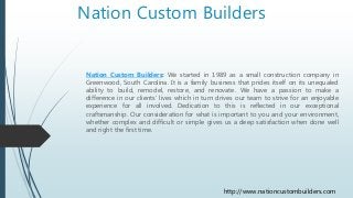 Nation Custom Builders
Nation Custom Builders: We started in 1989 as a small construction company in
Greenwood, South Carolina. It is a family business that prides itself on its unequaled
ability to build, remodel, restore, and renovate. We have a passion to make a
difference in our clients' lives which in turn drives our team to strive for an enjoyable
experience for all involved. Dedication to this is reflected in our exceptional
craftsmanship. Our consideration for what is important to you and your environment,
whether complex and difficult or simple gives us a deep satisfaction when done well
and right the first time.
http://www.nationcustombuilders.com
 
