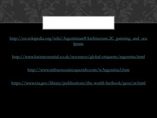 http://en.wikipedia.org/wiki/Argentinian#Architecture.2C_painting_and_scu
lpture
http://www.kwintessential.co.uk/resources/global-etiquette/argentina.html
http://www.mibuenosairesquerido.com/wArgentina3.htm
https://www.cia.gov/library/publications/the-world-factbook/geos/ar.html
 