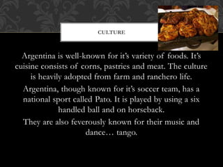 Argentina is well-known for it’s variety of foods. It’s
cuisine consists of corns, pastries and meat. The culture
is heavily adopted from farm and ranchero life.
Argentina, though known for it’s soccer team, has a
national sport called Pato. It is played by using a six
handled ball and on horseback.
They are also feverously known for their music and
dance… tango.
CULTURE
 