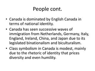 People cont.Canada is dominated by English Canada in terms of national identity.Canada has seen successive waves of immigration from Netherlands, Germany, Italy, England, Ireland, China, and Japan due to its legislated binationalism and biculturalism.Class symbolism in Canada is modest, mainly due to the rhetoric of identity that prices diversity and even humility.