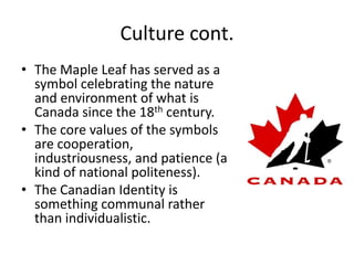 Culture cont.The Maple Leaf has served as a symbol celebrating the nature and environment of what is Canada since the 18th century.The core values of the symbols are cooperation, industriousness, and patience (a kind of national politeness).The Canadian Identity is something communal rather than individualistic.