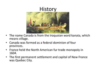 HistoryThe name Canada is from the Iroquoian word kanata, which means village.Canada was formed as a federal dominion of four provinces.France held the North American fur trade monopoly in 1604.The first permanent settlement and capital of New France was Quebec City. 