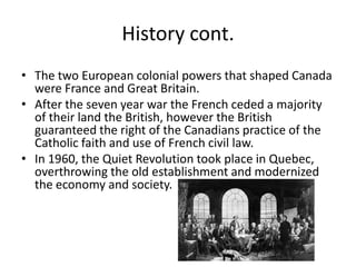 History cont.The two European colonial powers that shaped Canada were France and Great Britain.After the seven year war the French ceded a majority of their land the British, however the British guaranteed the right of the Canadians practice of the Catholic faith and use of French civil law.In 1960, the Quiet Revolution took place in Quebec, overthrowing the old establishment and modernized the economy and society.