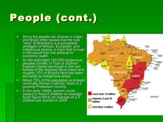 People (cont.) Since the people are diverse in origin, and Brazil often boasts that the new “race” of Brazilians is a successful   amalgam of African, European, and indigenous strains, a claim that is truer in the social than the political or economic realm An the estimated 150,000 indigenous peoples (chiefly of Tupí or Guaraní linguistic stock) are found in the rain forests of the Amazon River basin and roughly 12% of Brazil's land has been set aside as indigenous areas About 75% of the population is at least nominally Roman Catholic; there is a growing Protestant minority In the early 1960s, women could expect to have 6 children on average. Such figure fell to an average of 2.4 children per woman in 2004  