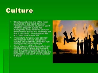 Culture “ Brazilian culture is one of the most fascinating in the world. The only Portuguese speaking country in South America, Brazilian culture has managed to blend elements of many diverse cultures into one incredible mix that is unique in  its uninhibited flair and passionate way of life”  This culture, however, was strongly influenced by African, Indigenous cultures and traditions, and other non-Portuguese European people Some aspects of Brazilian culture are contributions of Italian, German and other European immigrants; came in large numbers and their influences are felt closer to the South and Southeast of Brazil  
