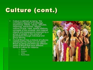 Culture (cont.) Culture is defined as being, “the cumulative deposit of knowledge, experience, beliefs, values, attitudes, meanings, hierarchies, religion, notions of time, roles, spatial relations, concepts of the universe, and material objects and possessions acquired by a group of people in the course of generations through individual and group striving Overall Brazil has a mixture of cultures intertwined into what you can define Brazil as being and there are different areas of Brazil that have different forms of culture for instance Beach Amazon Cities Rural Areas 