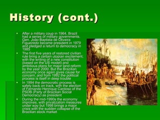History (cont.) After a military coup in 1964, Brazil had a series of military governments. Gen. João Baptista de Oliveira Figueiredo became president in 1979 and pledged a return to democracy in 1985 The first five years of restored civilian rule bring a certain utopian excitement, with the writing of a new constitution (based on the US model) and ambitious plans for major land reform by the year 2000. But the Brazilian economy once again gives cause for concern, and from 1992 the political process is itself in deep trouble In 1994 the democratic process is safely back on track, with the election of Fernando Henrique Cardoso of the PSDB (Party of Brazilian Social Democracy) as president During the mid-1990s the economy improves, with privatization measures under way but 1998 brings a major crisis with the sudden collapse of the Brazilian stock market 