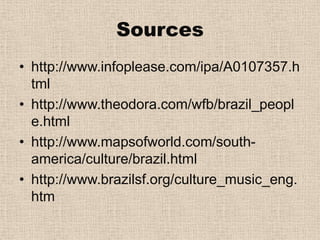 Sourceshttp://www.infoplease.com/ipa/A0107357.htmlhttp://www.theodora.com/wfb/brazil_people.htmlhttp://www.mapsofworld.com/south-america/culture/brazil.html http://www.brazilsf.org/culture_music_eng.htm 
