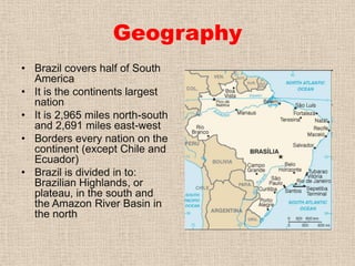 GeographyBrazil covers half of South AmericaIt is the continents largest nationIt is 2,965 miles north-south and 2,691 miles east-westBorders every nation on the continent (except Chile and Ecuador)Brazil is divided in to: Brazilian Highlands, or plateau, in the south and the Amazon River Basin in the north 