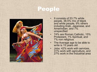 PeopleIt consists of 53.7% white people, 38.5% mix of black and white people, 9% others including Arab, Japanese, and Amerindian, and 7% unspecified 74% are Roman Catholic, 15% Protestant, 1% Spiritual, and 7% non religious The Average age to be able to write is 15 years oldJobs: 42% work with services, 31% work with agriculture, and 27% work in the industrial area 