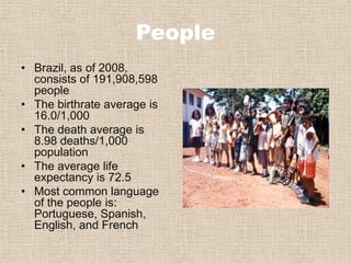 PeopleBrazil, as of 2008, consists of 191,908,598 peopleThe birthrate average is 16.0/1,000The death average is 8.98 deaths/1,000 populationThe average life expectancy is 72.5Most common language of the people is: Portuguese, Spanish, English, and French 