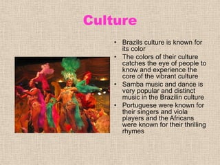 CultureBrazils culture is known for its colorThe colors of their culture catches the eye of people to know and experience the core of the vibrant cultureSamba music and dance is very popular and distinct music in the Brazilin culturePortuguese were known for their singers and viola players and the Africans were known for their thrilling rhymes