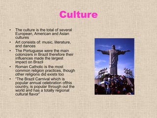 CultureThe culture is the total of several European, American and Asian culturesArt consists of: music, literature, and dancesThe Portuguese were the main colonizers in Brazil therefore their influences made the largest impact on BrazilRoman Catholic is the most common religion practices, though  other religions did exists too“The Brazil Carnival which is popular annual celebration ofthis country, is popular through out the world and has a totally regional cultural flavor”