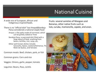 National CuisineFruits: several varieties of Mangoes and Bananas, other native fruits such as lulo, curuba, mamoncillo, zapote, and anon.A wide mix of European, African and Indigenous inspired foods.There is no “official dish” but Arepa & Bandeja Paisa considered a national staple foodArepas: a flat patty made of cornmeal, which can be grilled, baked or friedBandeja Paisa: a oversized dish filled with a large about of food, anything from beans, tortillas, rice, soup, etc.Other well known dishes include: Sancocho, Ajiaco, LechonaTolimense, The Mole de Queso, and TamalesCommon meats: Beef, chicken, pork, or fishCommon grains: Corn and riceVeggies: Onions, garlic, pepper, tomatoLegumes: Beans, Peas, Lentils