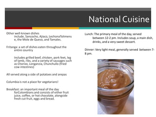 National CuisineOther well-known dishes include, Sancocho, Ajiaco, LechonaTolimense, the Mole de Queso, and Tamales.Fritanga: a set of dishes eaten throughout the entire country	Includes grilled beef, chicken, pork feet, leg of lamb, ribs, and a variety of sausages such as Chorizo, Longanzia, Chunchullo (fried cow intestines)All served along a side of potatoes and arepasColumbia is not a place for vegetarians!Breakfast: an important meal of the day forColombians and consists of either fruit juice, coffee, or hot chocolate, alongside fresh cut fruit, eggs and bread.Lunch: The primary meal of the day, served 	between 12-2 pm. Includes soup, a main dish, 	drinks, and a very sweet dessert.Dinner: Very light meal, generally served 	between 7-8 pm. 