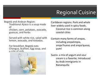 Regional CuisineCaribbean regions: Pork and whale liver widely used in spicy foods.	Coconut rice is common along 	coastal cities Contain many forms of arepas, 	including arepalimpia, 	arepa’huevo and arepa’queso, 	yum!Suero- a mix of yogurt and sour 	cream is a favorite; Introduced 	by Arab immigrants in 	BananquillaBogotà and Andean Region: Traditional Ajiaco is a soup made of chicken, corn, potatoes, avocado, guascas, and herbs	Served with white rice, salad with lemon, avocado, and tostadas.	For breakfast, Bogotà eats Changua, Scallion, Egg soup, and a side of milk.