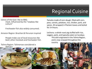 Regional CuisineLlanos of the East: like to BBQ meat, Influenced by the “cowboy-like culture”	Freshwater fish also widely consumed.Amazon Region: Brazilian & Peruvian inspired	People make use of local resources like beef, other livestock and freshwater fish.Tolima Region: Tolimenses considered a delicacy	Tamales made of corn dough, filled with corn, peas, carrots, potatoes, rice, chicken, pork, and spices. All wrapped in Plantain leaves and boiled for 3-4 hours.Lechona: a whole roast pig stuffed with rice, veggies, pork, and typically eaten on Sundays.	This dish originated in the Tolima Region, 	and is now enjoyed throughout the 	country