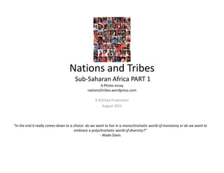 Nations and Tribes
                                     Sub‐Saharan Africa PART 1 
                                                     A Photo‐essay
                                             nations2tribes.wordpress.com

                                                 A K2Vista Production
                                                     August 2012



“In the end it really comes down to a choice: do we want to live in a monochromatic world of monotony or do we want to 
                                      embrace a polychromatic world of diversity?”
                                                      ‐ Wade Davis
 