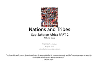 Nations and Tribes
                                     Sub‐Saharan Africa PART 2 
                                                     A Photo‐essay
                                             nations2tribes.wordpress.com

                                                 A K2Vista Production
                                                     August 2012



“In the end it really comes down to a choice: do we want to live in a monochromatic world of monotony or do we want to 
                                      embrace a polychromatic world of diversity?”
                                                      ‐ Wade Davis
 