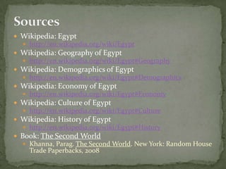 SourcesWikipedia: Egypthttp://en.wikipedia.org/wiki/EgyptWikipedia: Geography of Egypthttp://en.wikipedia.org/wiki/Egypt#GeographyWikipedia: Demographics of Egypthttp://en.wikipedia.org/wiki/Egypt#DemographicsWikipedia: Economy of Egypthttp://en.wikipedia.org/wiki/Egypt#EconomyWikipedia: Culture of Egypthttp://en.wikipedia.org/wiki/Egypt#CultureWikipedia: History of Egypthttp://en.wikipedia.org/wiki/Egypt#HistoryBook: The Second WorldKhanna, Parag. The Second World. New York: Random House Trade Paperbacks, 2008