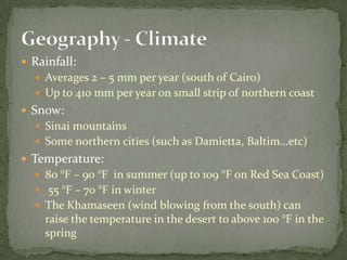 Rainfall: Averages 2 – 5 mm per year (south of Cairo)Up to 410 mm per year on small strip of northern coastSnow:Sinai mountainsSome northern cities (such as Damietta, Baltim…etc)Temperature:80 °F – 90 °F  in summer (up to 109 °F on Red Sea Coast) 55 °F – 70 °F in winterThe Khamaseen (wind blowing from the south) can raise the temperature in the desert to above 100 °F in the springGeography - Climate