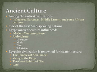 Among the earliest civilizationsInfluenced European, Middle Eastern, and some African culturesOne of the first Arab-speaking nationsEgypt’s ancient culture influenced:Modern Western cultureArab culture LiteratureMusicFilmTelevisionEgyptian civilization is renowned for its architecture:The Temples of Abu SimbelValley of the KingsThe Great Sphinx of Giza…etcAncient Culture