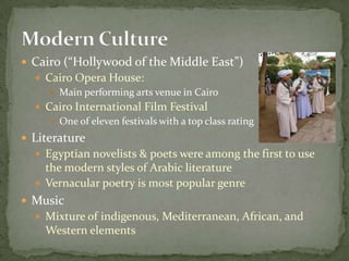 Cairo (“Hollywood of the Middle East”)Cairo Opera House:Main performing arts venue in CairoCairo International Film FestivalOne of eleven festivals with a top class ratingLiteratureEgyptian novelists & poets were among the first to use the modern styles of Arabic literatureVernacular poetry is most popular genreMusicMixture of indigenous, Mediterranean, African, and Western elementsModern Culture