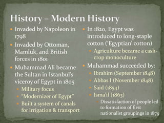 History – Modern History Invaded by Napoleon in 1798Invaded by Ottoman, Mamluk, and British forces in 1801Muhammad Ali became the Sultan in Istanbul’s viceroy of Egypt in 1805Military focus“Modernizer of Egypt”Built a system of canals for irrigation & transportIn 1820, Egypt was introduced to long-staple cotton (‘Egyptian’ cotton)Agriculture became a cash-crop monocultureMuhammad succeeded by:Ibrahim (September 1848)Abbas I (November 1848)Said (1854)Isma’il (1863)Dissatisfaction of people led to formation of first nationalist groupings in 1879