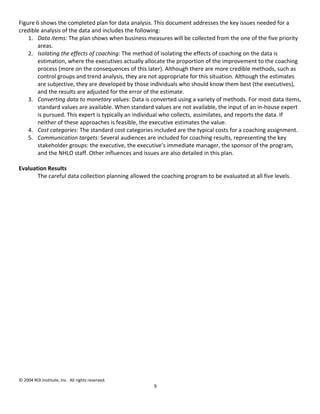 Figure 6 shows the completed plan for data analysis. This document addresses the key issues needed for a
credible analysis of the data and includes the following:
    1. Data items: The plan shows when business measures will be collected from the one of the five priority
       areas.
    2. Isolating the effects of coaching: The method of isolating the effects of coaching on the data is
       estimation, where the executives actually allocate the proportion of the improvement to the coaching
       process (more on the consequences of this later). Although there are more credible methods, such as
       control groups and trend analysis, they are not appropriate for this situation. Although the estimates
       are subjective, they are developed by those individuals who should know them best (the executives),
       and the results are adjusted for the error of the estimate.
    3. Converting data to monetary values: Data is converted using a variety of methods. For most data items,
       standard values are available. When standard values are not available, the input of an in-house expert
       is pursued. This expert is typically an individual who collects, assimilates, and reports the data. If
       neither of these approaches is feasible, the executive estimates the value.
    4. Cost categories: The standard cost categories included are the typical costs for a coaching assignment.
    5. Communication targets: Several audiences are included for coaching results, representing the key
       stakeholder groups: the executive, the executive’s immediate manager, the sponsor of the program,
       and the NHLO staff. Other influences and issues are also detailed in this plan.

Evaluation Results
       The careful data collection planning allowed the coaching program to be evaluated at all five levels.




© 2004 ROI Institute, Inc. All rights reserved.
                                                     9
 