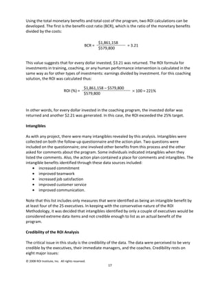 Using the total monetary benefits and total cost of the program, two ROI calculations can be
developed. The first is the benefit-cost ratio (BCR), which is the ratio of the monetary benefits
divided by the costs:

                                                      $1,861,158
                                              BCR =                  = 3.21
                                                      $579,800


This value suggests that for every dollar invested, $3.21 was returned. The ROI formula for
investments in training, coaching, or any human performance intervention is calculated in the
same way as for other types of investments: earnings divided by investment. For this coaching
solution, the ROI was calculated thus:

                                             $1,861,158 – $579,800
                             ROI (%) =                                 × 100 = 221%
                                             $579,800


In other words, for every dollar invested in the coaching program, the invested dollar was
returned and another $2.21 was generated. In this case, the ROI exceeded the 25% target.

Intangibles

As with any project, there were many intangibles revealed by this analysis. Intangibles were
collected on both the follow-up questionnaire and the action plan. Two questions were
included on the questionnaire; one involved other benefits from this process and the other
asked for comments about the program. Some individuals indicated intangibles when they
listed the comments. Also, the action plan contained a place for comments and intangibles. The
intangible benefits identified through these data sources included:
     • increased commitment
     • improved teamwork
     • increased job satisfaction
     • improved customer service
     • improved communication.

Note that this list includes only measures that were identified as being an intangible benefit by
at least four of the 25 executives. In keeping with the conservative nature of the ROI
Methodology, it was decided that intangibles identified by only a couple of executives would be
considered extreme data items and not credible enough to list as an actual benefit of the
program.

Credibility of the ROI Analysis

The critical issue in this study is the credibility of the data. The data were perceived to be very
credible by the executives, their immediate managers, and the coaches. Credibility rests on
eight major issues:
© 2008 ROI Institute, Inc. All rights reserved.
                                                          17
 