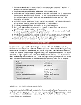 1. The information for the analysis was provided directly by the executives. They had no
         reason to be biased in their input.
     2. The data was taken directly from the records and could be audited.
     3. The data collection process was conservative, with the assumption that an unresponsive
         individual had realized no improvement. This concept--no data, no improvement--is
         ultraconservative in regard to data collection. Three executives did not return the
         completed action plans.
     4. The executives did not assign complete credit to this program. Executives isolated only a
         portion of the data that should be credited directly to this program.
     5. The data was adjusted for the potential error of the above estimate.
     6. Only the first year’s benefits were used in the analysis. Most of the improvements
         should result in second and third-year benefits.
     7. The costs of the program were fully loaded. All direct and indirect costs were included,
         including the time away from work for the executives.
     8. The data revealed a balanced profile of success. Very favorable reaction, learning, and
         application data were presented along with business impact, ROI, and intangibles.
     Collectively, these issues made a convincing case for the CBI program.

                                              COMMUNICATION STRATEGY

To communicate appropriately with the target audiences outlined in the ROI analysis plan,
three specific documents were produced. The first report was a detailed impact study showing
the approach, assumptions, methodology, and results using all the data categories. In addition,
barriers and enablers were included, along with conclusions and recommendations. The second
report was an eight-page executive summary of the key points, including a one-page overview
of the methodology. The third report was a brief, five-page summary of the process and results.
These documents were presented to the different groups according to the plan in Figure 8.

              Audience                                       Document
              Executives                                     Brief summary
              Managers of executive (senior                  Brief summary
              executives)
              Sponsor                                        Complete study, executive
                                                             summary
              NHLO staff                                     Complete study
              Learning and development council               Complete study, executive
                                                             summary
              Prospective participants                       Brief summary




Figure 8. NHLO’s Plan for Communicating Evaluation Results

Because this was the first ROI study conducted in this organization, face-to-face meetings were
conducted with the sponsor and other interested senior executives. The purpose was to ensure
that executive sponsors had a clear understanding of the methodology, the conservative
© 2008 ROI Institute, Inc. All rights reserved.
                                                        18
 