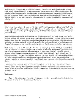 ABSTRACT

The learning and development team at the Nations Hotel Corporation was challenged to identify learning
needs to help executives find ways to improve efficiency, customer satisfaction, and revenue growth in the
company. A key component of the program was the development of a formal, structured coaching program,
Coaching for Business Impact. The corporate executives were interested in seeing the actual ROI for the
coaching project. This case study provides critical insights into how coaching creates value in an organization
including ROI.

                                                  BACKGROUND

Nations Hotel Corporation (NHC) is a large U.S.-based hotel firm with operations in 15 countries. The firm has
maintained steady growth to include more than 300 hotels in cities all over the world. NHC enjoys one of the
most recognized names in the global lodging industry, with 98% brand awareness worldwide and 72% overall
guest satisfaction.

The hospitality industry is very competitive, cyclical, and subject to swings with the economy. Room rentals
are price sensitive, and customer satisfaction is extremely important for NHC. Profits are squeezed if operating
costs get out of hand. NHC top executives constantly seek ways to improve operational efficiency, customer
satisfaction, revenue growth, and retention of high-performing employees. Executives--particularly those in
charge of individual properties--are under constant pressure to show improvement in these key measures.

The learning and development function, the Nations Hotel Learning Organization (NHLO), conducted a brief
survey of executives to identify learning needs to help them meet some of their particular goals. NHLO was
interested in developing customized learning processes including the possibility of individual coaching
sessions. Most of the executives surveyed indicated that they would like to work with a qualified coach to
assist them through a variety of challenges and issues. The executives believed that this would be an efficient
way to learn, apply, and achieve results. Consequently, NHLO developed a formal, structured coaching
program—Coaching for Business Impact (CBI)—and offered it to the executives at the vice president level and
above.

As the project was conceived, the senior executive team became interested in showing the value of the
coaching project. Although they supported coaching as a method to improve executive performance, they
wanted to see the actual ROI. The goal was to evaluate 25 executives, randomly selected (if possible) from the
participants in CBI.

The Program

        Figure 1 shows the steps in the new coaching program from the beginning to the ultimate outcomes.
This program involves 14 discrete elements and processes.




© 2007 ROI Institute, Inc. All rights reserved.
                                                        1
 