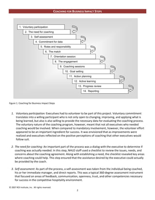 COACHING FOR BUSINESS IMPACT STEPS



           1. Voluntary participation
                 2. The need for coaching
                        3. Self assessment
                             4. Commitment for data
                                   5. Roles and responsibility
                                        6. The match
                                              7. Orientation session
                                                   8. The engagement
                                                      9. Coaching sessions
                                                          10. Goal setting
                                                              11. Action planning
                                                                  12. Active learning
                                                                           13. Progress review
                                                                               14. Reporting



Figure 1. Coaching for Business Impact Steps



  1. Voluntary participation: Executives had to volunteer to be part of this project. Voluntary commitment
     translates into a willing participant who is not only open to changing, improving, and applying what is
     being learned, but also is also willing to provide the necessary data for evaluating the coaching process.
     The voluntary nature of the coaching program, however, meant that not all executives who needed
     coaching would be involved. When compared to mandatory involvement, however, the volunteer effort
     appeared to be an important ingredient for success. It was envisioned that as improvements were
     realized and executives reflected on the positive perceptions of coaching that other executives would
     follow suit.

  2. The need for coaching: An important part of the process was a dialog with the executive to determine if
     coaching was actually needed. In this step, NHLO staff used a checklist to review the issues, needs, and
     concerns about the coaching agreement. Along with establishing a need, the checklist revealed key areas
     where coaching could help. This step ensured that the assistance desired by the executive could actually
     be provided by the coach.

  3. Self-assessment: As part of the process, a self-assessment was taken from the individual being coached,
     his or her immediate manager, and direct reports. This was a typical 360-degree assessment instrument
     that focused on areas of feedback, communication, openness, trust, and other competencies necessary
     for success in the competitive hospitality environment.

© 2007 ROI Institute, Inc. All rights reserved.
                                                                       2
 