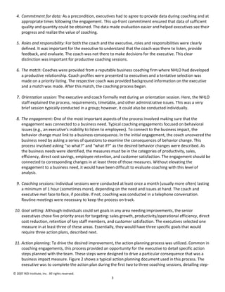 4. Commitment for data: As a precondition, executives had to agree to provide data during coaching and at
     appropriate times following the engagement. This up-front commitment ensured that data of sufficient
     quality and quantity could be obtained. The data made evaluation easier and helped executives see their
     progress and realize the value of coaching.

  5. Roles and responsibility: For both the coach and the executive, roles and responsibilities were clearly
     defined. It was important for the executive to understand that the coach was there to listen, provide
     feedback, and evaluate. The coach was not there to make decisions for the executive. This clear
     distinction was important for productive coaching sessions.

  6. The match: Coaches were provided from a reputable business coaching firm where NHLO had developed
     a productive relationship. Coach profiles were presented to executives and a tentative selection was
     made on a priority listing. The respective coach was provided background information on the executive
     and a match was made. After this match, the coaching process began.

  7. Orientation session: The executive and coach formally met during an orientation session. Here, the NHLO
     staff explained the process, requirements, timetable, and other administrative issues. This was a very
     brief session typically conducted in a group; however, it could also be conducted individually.

  8. The engagement: One of the most important aspects of the process involved making sure that the
     engagement was connected to a business need. Typical coaching engagements focused on behavioral
     issues (e.g., an executive’s inability to listen to employees). To connect to the business impact, the
     behavior change must link to a business consequence. In the initial engagement, the coach uncovered the
     business need by asking a series of questions to examine the consequences of behavior change. This
     process involved asking “so what?” and “what if?” as the desired behavior changes were described. As
     the business needs were identified, the measures must be in the categories of productivity, sales,
     efficiency, direct cost savings, employee retention, and customer satisfaction. The engagement should be
     connected to corresponding changes in at least three of those measures. Without elevating the
     engagement to a business need, it would have been difficult to evaluate coaching with this level of
     analysis.

  9. Coaching sessions: Individual sessions were conducted at least once a month (usually more often) lasting
     a minimum of 1 hour (sometimes more), depending on the need and issues at hand. The coach and
     executive met face to face, if possible. If not, coaching was conducted in a telephone conversation.
     Routine meetings were necessary to keep the process on track.

 10. Goal setting: Although individuals could set goals in any area needing improvements, the senior
     executives chose five priority areas for targeting: sales growth, productivity/operational efficiency, direct
     cost reduction, retention of key staff members, and customer satisfaction. The executives selected one
     measure in at least three of these areas. Essentially, they would have three specific goals that would
     require three action plans, described next.

 11. Action planning: To drive the desired improvement, the action planning process was utilized. Common in
     coaching engagements, this process provided an opportunity for the executive to detail specific action
     steps planned with the team. These steps were designed to drive a particular consequence that was a
     business impact measure. Figure 2 shows a typical action planning document used in this process. The
     executive was to complete the action plan during the first two to three coaching sessions, detailing step-
© 2007 ROI Institute, Inc. All rights reserved.
                                                         3
 