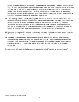 by-step what he or she would accomplish to drive a particular improvement. Under the analysis section,
      Part A, B, and C are completed in the initial development of the plan. The coaches distributed action plan
      packages that included instructions, blank forms, and completed examples. The coach explained the
      process in the second coaching session. The action plans could be revised as needed. At least three
      improvement measures were required out of the five areas targeted with the program. Consequently, at
      least three action plans had to be developed and implemented.

 12. Active learning: After the executive developed the specific measures in question and the action plans,
     several development strategies were discussed and implemented with the help of the coach. The coach
     actually facilitated the efforts, utilizing any number of typical learning processes, such as reading
     assignments, self-assessment tools, skill practices, video feedback, journaling, and other techniques.
     Coaching is considered to be an active learning process where the executive experiments, applies, and
     reflects on the experience. The coach provides input, reaction, assessment, and evaluation.

 13. Progress review: At monthly sessions, the coach and executive reviewed progress and revised the action
     plan, if necessary. The important issue was to continue to make adjustments to sustain the process.

 14. Reporting: After six months in the coaching engagement, the executive reported improvement by
     completing other parts of the action plan. This includes Part D, E, F, and G and intangible benefits and
     comments. If the development efforts were quite involved and the measures driven were unlikely to
     change in the interim, a longer period of time was utilized. For most executives, six months was
     appropriate.

 These elements reflected a results-based project appropriate called “coaching for business impact.”




© 2007 ROI Institute, Inc. All rights reserved.
                                                        4
 
