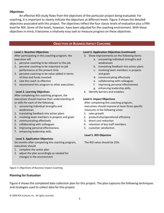 Objectives
        An effective ROI study flows from the objectives of the particular project being evaluated. For
coaching, it is important to clearly indicate the objectives at different levels. Figure 3 shows the detailed
objectives associated with this project. The objectives reflect the four classic levels of evaluation plus a fifth
level for ROI. Some of the levels, however, have been adjusted for the coaching environment. With these
objectives in mind, it becomes a relatively easy task to measure progress on these objectives.


                                              OBJECTIVES OF BUSINESS IMPACT COACHING

     Level 1. Reaction Objectives                                 Level 3. Application Objectives (continued)
     After participating in this coaching program, the             3. Show improvements on the following items:
     executive will                                                        a. uncovering individual strengths and
     1. perceive coaching to be relevant to the job                            weaknesses
     2. perceive coaching to be important to job                           b. translating feedback into action plans
         performance at the present time                                   c. involving team members in projects
     3. perceive coaching to be value added in terms                           and goals
         of time and funds invested                                        d. communicating effectively
     4. rate the coach as effective                                        e. collaborating with colleagues
     5. recommend this program to other executives.                        f. improving personal effectiveness
                                                                           g. enhancing leadership skills.
      Level 2. Learning Objectives                                 4. Identify barriers and enablers
     After completing this coaching program, the
     executives should improve their understanding of             Level 4. Impact Objectives
     or skills for each of the following:                          After completing this coaching program,
     1. uncovering individual strengths and                        executives should improve at least three specific
         weaknesses                                                measures in the following areas:
     2. translating feedback into action plans                     1. sales growth
     3. involving team members in projects and goals               2. productivity/operational efficiency
     4. communicating effectively                                  3. direct cost reduction
     5. collaborating with colleagues                              4. retention of key staff members
     6. improving personal effectiveness                           5. customer satisfaction.
     7. enhancing leadership skills.
                                                                   Level 5. ROI Objective
      Level 3. Application Objectives
     Six months after completing this coaching program,            The ROI value should be 25%.
     executives should
     1. complete the action plan
     2. adjust the plan accordingly as needed for
         changes in the environment


Figure 3. Objectives of Business Impact Coaching

Planning for Evaluation

Figure 4 shows the completed data collection plan for this project. The plan captures the following techniques
and strategies used to collect data for this project:

© 2004 ROI Institute, Inc. All rights reserved.
                                                              6
 