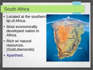 South Africa
●

●

●

●

Located at the southern
tip of Africa.
Most economically
developed nation in
Africa.
Rich w/ natural
resources.
(Gold,diamonds)
Apartheid..

 