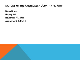 NATIONS OF THE AMERICAS: A COUNTRY REPORT
Diana Bruce
History 141
November 13, 2011
Assignment 6: Part 1
 