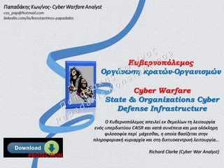 Κυβερνοπόλεμος
Οργάνωση κρατών-Οργανισμών
Ο Κυβερνοπόλεμος απειλεί εκ θεμελίων τη λειτουργία
ενός υπερδικτύου C4ISR και κατά συνέπεια και μια ολόκληρη
φιλοσοφία περί μάχεσθαι, η οποία βασίζεται στην
πληροφοριακή κυριαρχία και στη δικτυοκεντρική λειτουργία…
Richard Clarke (Cyber War Analyst)
Cyber Warfare
State & Organizations Cyber
Defense Infrastructure
 