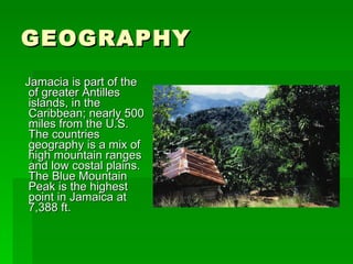 GEOGRAPHY Jamacia is part of the of greater Antilles islands, in the Caribbean; nearly 500 miles from the U.S. The countries geography is a mix of high mountain ranges and low costal plains. The Blue Mountain Peak is the highest point in Jamaica at 7,388 ft. 
