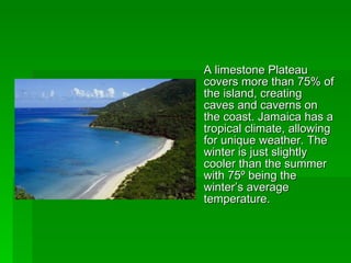 A limestone Plateau covers more than 75% of the island, creating caves and caverns on the coast. Jamaica has a tropical climate, allowing for unique weather. The winter is just slightly cooler than the summer with 75 º being the winter’s average temperature. 