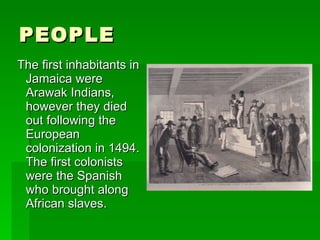 PEOPLE The first inhabitants in Jamaica were Arawak Indians, however they died out following the European colonization in 1494. The first colonists were the Spanish who brought along African slaves. 