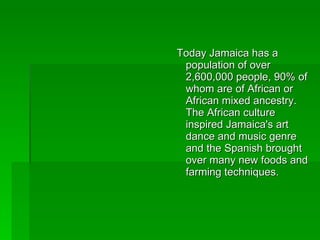 Today Jamaica has a population of over 2,600,000 people, 90% of whom are of African or African mixed ancestry. The African culture inspired Jamaica's art dance and music genre and the Spanish brought over many new foods and farming techniques. 
