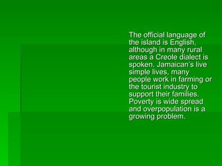 The official language of the island is English, although in many rural areas a Creole dialect is spoken. Jamaican’s live simple lives, many people work in farming or the tourist industry to support their families. Poverty is wide spread and overpopulation is a growing problem. 