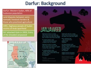 Darfur: Western Sudan, 40% of
Sudanese population
Land disputes between semi-
nomadic livestock herders &
those who practiced agriculture
1991, Zaghawa people of Sudan
victims of Arab apartheid
DLF attacked Golo in 2003; Entry
of the dreaded Janjaweed
 