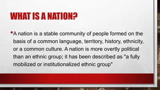 WHAT IS A NATION?
•A nation is a stable community of people formed on the
basis of a common language, territory, history, ethnicity,
or a common culture. A nation is more overtly political
than an ethnic group; it has been described as "a fully
mobilized or institutionalized ethnic group"
 