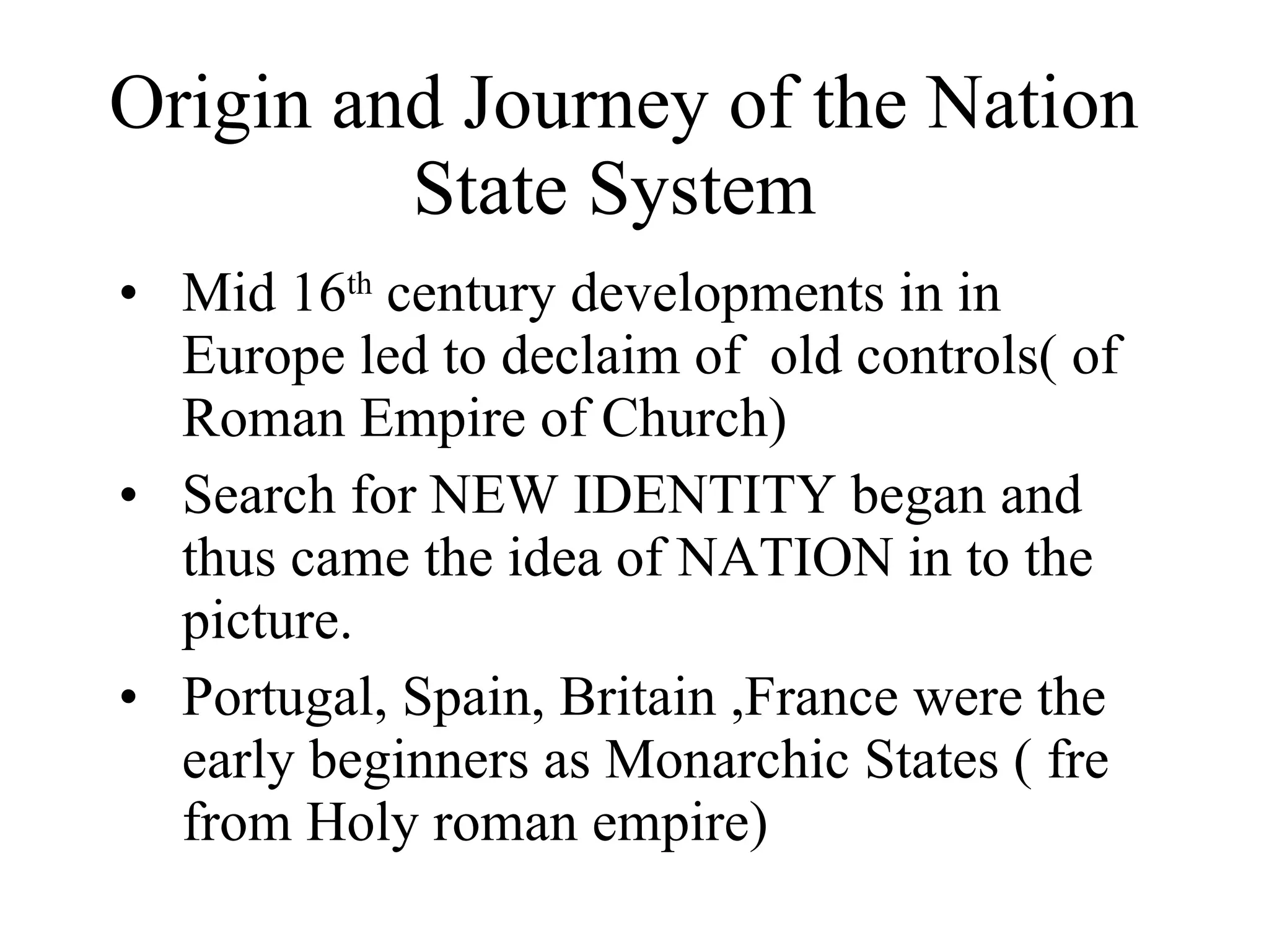 Origin and Journey of the Nation State System  Mid 16 th  century developments in in Europe led to declaim of  old controls( of Roman Empire of Church) Search for NEW IDENTITY began and thus came the idea of NATION in to the picture. Portugal, Spain, Britain ,France were the early beginners as Monarchic States ( fre from Holy roman empire)  