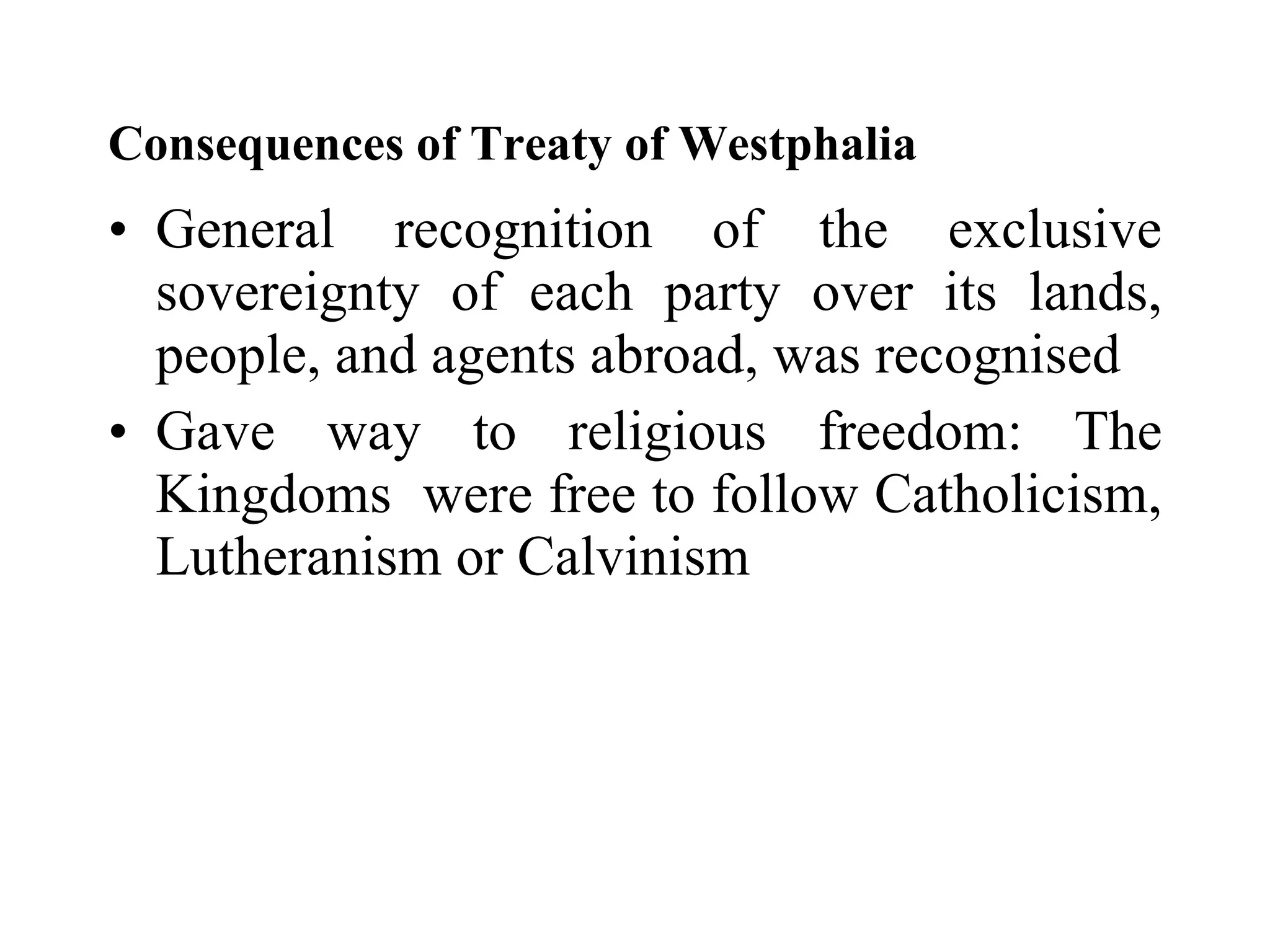 Consequences of Treaty of Westphalia  General recognition of the exclusive sovereignty of each party over its lands, people, and agents abroad, was recognised  Gave way to religious freedom: The Kingdoms  were free to follow Catholicism, Lutheranism or Calvinism  