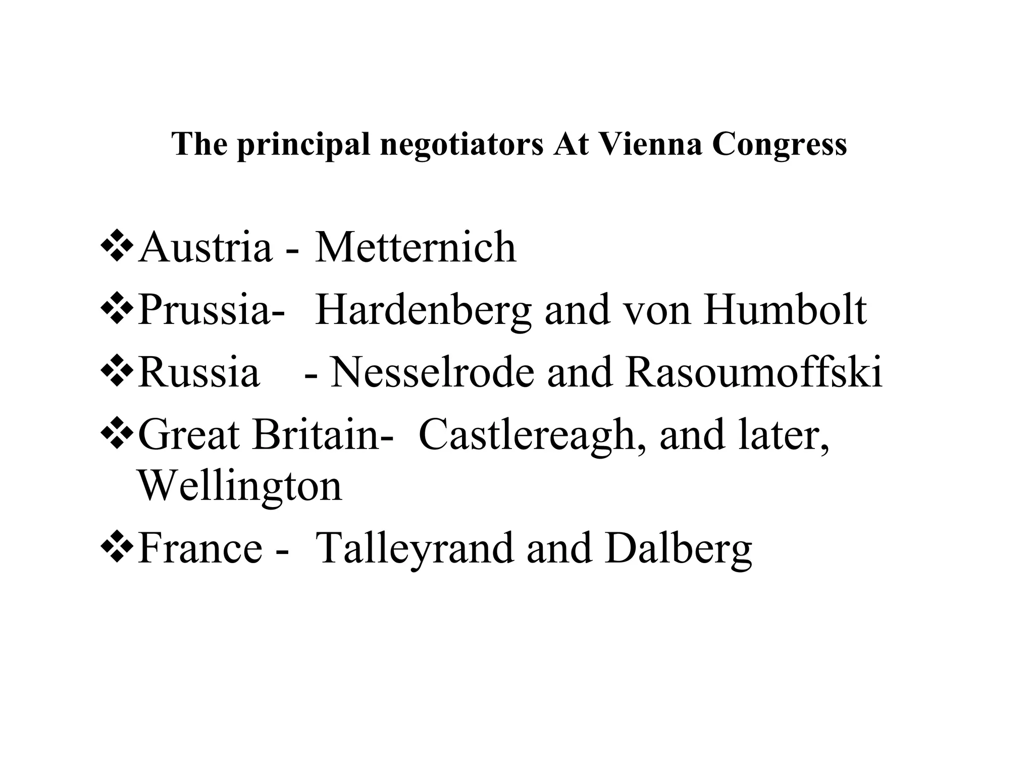 The principal negotiators At Vienna Congress   Austria -  Metternich  Prussia-  Hardenberg and von Humbolt  Russia - Nesselrode and Rasoumoffski Great Britain-  Castlereagh, and later, Wellington  France -  Talleyrand and Dalberg 
