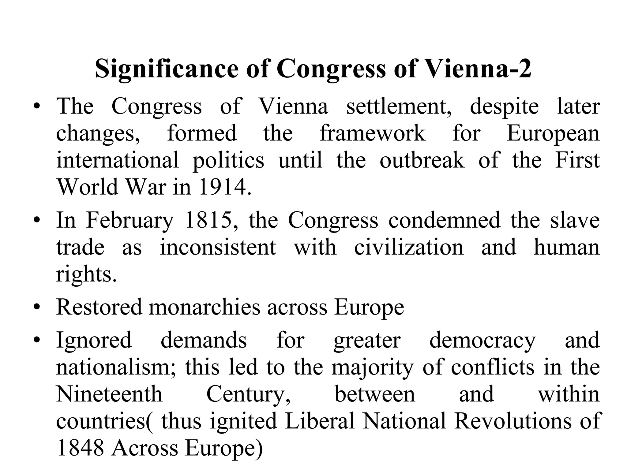 Significance of Congress of Vienna-2 The Congress of Vienna settlement, despite later changes, formed the framework for European international politics until the outbreak of the First World War in 1914. In February 1815, the Congress condemned the slave trade as inconsistent with civilization and human rights. Restored monarchies across Europe Ignored demands for greater democracy and nationalism; this led to the majority of conflicts in the Nineteenth Century, between and within countries( thus ignited Liberal National Revolutions of 1848 Across Europe) 